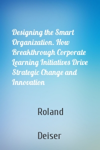 Designing the Smart Organization. How Breakthrough Corporate Learning Initiatives Drive Strategic Change and Innovation