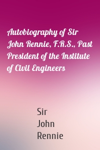 Autobiography of Sir John Rennie, F.R.S., Past President of the Institute of Civil Engineers