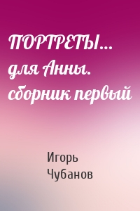 ПОРТРЕТЫ… для Анны. сборник первый