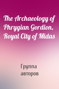 The Archaeology of Phrygian Gordion, Royal City of Midas