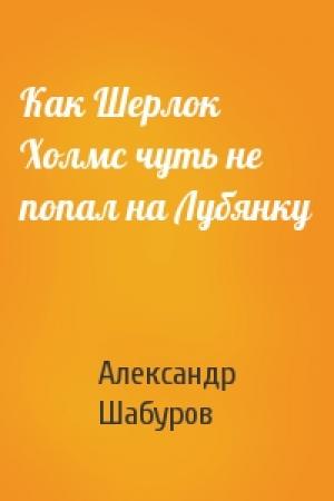 Обложка книги «Как Шерлок Холмс чуть не попал на Лубянку» — Александр Шабуров