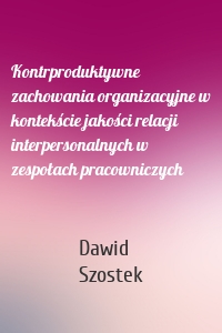 Kontrproduktywne zachowania organizacyjne w kontekście jakości relacji interpersonalnych w zespołach pracowniczych