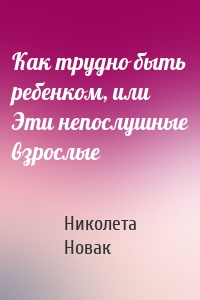 Как трудно быть ребенком, или Эти непослушные взрослые