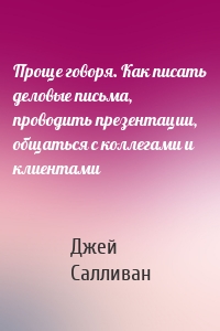 Проще говоря. Как писать деловые письма, проводить презентации, общаться с коллегами и клиентами