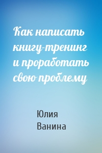 Как написать книгу-тренинг и проработать свою проблему