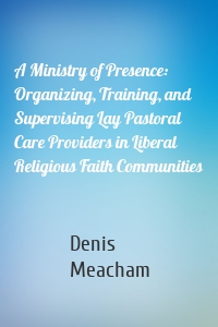 A Ministry of Presence: Organizing, Training, and Supervising Lay Pastoral Care Providers in Liberal Religious Faith Communities