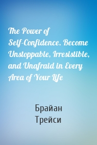 The Power of Self-Confidence. Become Unstoppable, Irresistible, and Unafraid in Every Area of Your Life