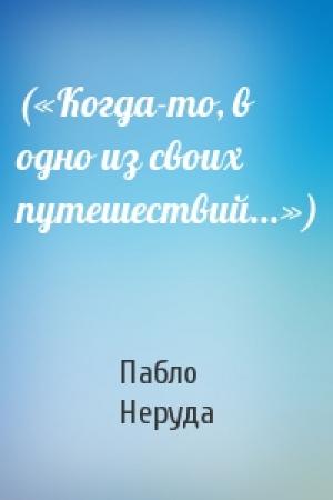 Обложка книги «(«Когда-то, в одно из своих путешествий...»)» — Пабло Неруда