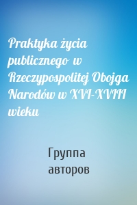 Praktyka życia publicznego  w Rzeczypospolitej Obojga Narodów w XVI-XVIII wieku