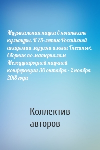 Музыкальная наука в контексте культуры. К 75-летию Российской академии музыки имени Гнесиных. Сборник по материалам Международной научной конференции 30 октября – 2 ноября 2018 года