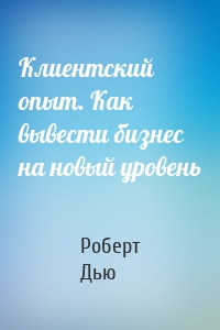 Клиентский опыт. Как вывести бизнес на новый уровень