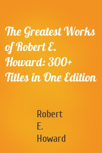 The Greatest Works of Robert E. Howard: 300+ Titles in One Edition