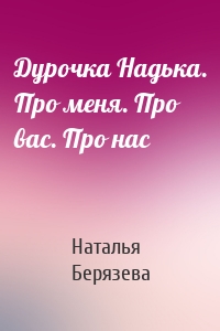 Дурочка Надька. Про меня. Про вас. Про нас