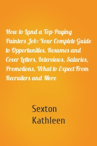 How to Land a Top-Paying Painters Job: Your Complete Guide to Opportunities, Resumes and Cover Letters, Interviews, Salaries, Promotions, What to Expect From Recruiters and More