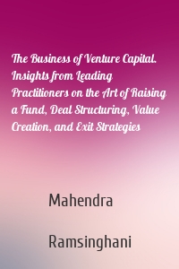 The Business of Venture Capital. Insights from Leading Practitioners on the Art of Raising a Fund, Deal Structuring, Value Creation, and Exit Strategies