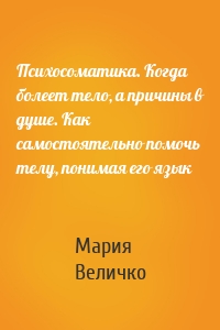 Психосоматика. Когда болеет тело, а причины в душе. Как самостоятельно помочь телу, понимая его язык