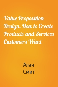 Value Proposition Design. How to Create Products and Services Customers Want