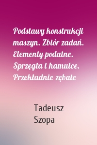 Podstawy konstrukcji maszyn. Zbiór zadań. Elementy podatne. Sprzęgła i hamulce. Przekładnie zębate