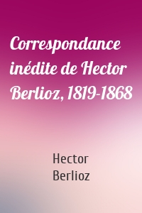 Correspondance inédite de Hector Berlioz, 1819-1868