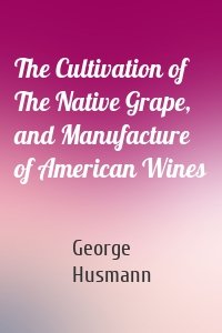The Cultivation of The Native Grape, and Manufacture of American Wines