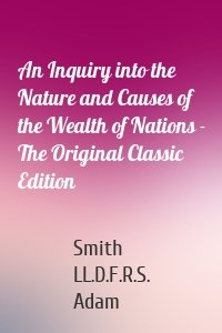 An Inquiry into the Nature and Causes of the Wealth of Nations - The Original Classic Edition