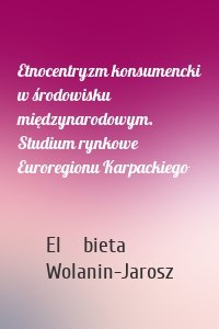 Etnocentryzm konsumencki w środowisku międzynarodowym. Studium rynkowe Euroregionu Karpackiego