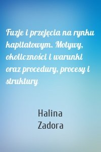 Fuzje i przejęcia na rynku kapitałowym. Motywy, okoliczności i warunki oraz procedury, procesy i struktury