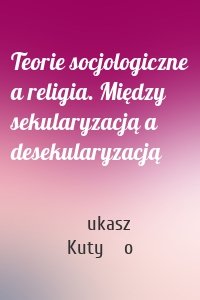 Teorie socjologiczne a religia. Między sekularyzacją a desekularyzacją