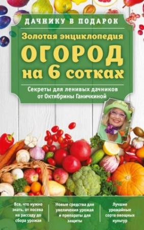 Обложка книги «Золотая энциклопедия. Огород на 6 сотках. Секреты для ленивых дачников от Октябрины Ганичкиной» — Александр Ганичкин, Октябрина Ганичкина