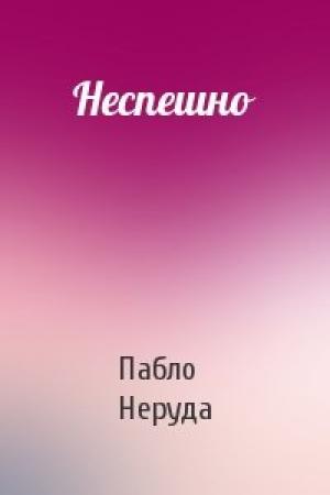 Обложка книги «Неспешно» — Пабло Неруда