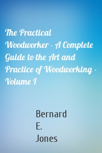 The Practical Woodworker - A Complete Guide to the Art and Practice of Woodworking - Volume I