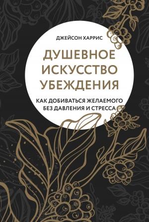 Обложка книги «Душевное искусство убеждения. Как добиваться желаемого без давления и стресса» — Джейсон Харрис
