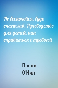 Не беспокойся, будь счастлив. Руководство для детей, как справиться с тревогой