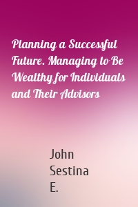 Planning a Successful Future. Managing to Be Wealthy for Individuals and Their Advisors