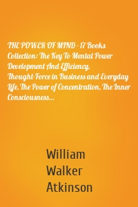 THE POWER OF MIND - 17 Books Collection: The Key To Mental Power Development And Efficiency, Thought-Force in Business and Everyday Life, The Power of Concentration, The Inner Consciousness…