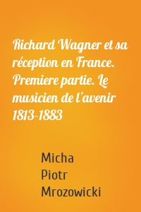 Richard Wagner et sa réception en France. Premiere partie. Le musicien de l’avenir 1813-1883