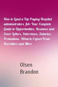 How to Land a Top-Paying Hospital administrators Job: Your Complete Guide to Opportunities, Resumes and Cover Letters, Interviews, Salaries, Promotions, What to Expect From Recruiters and More