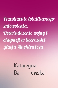 Przestrzenie totalitarnego zniewolenia. Doświadczenie wojny i okupacji w twórczości Józefa Mackiewicza