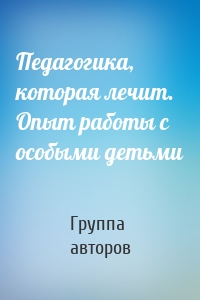 Педагогика, которая лечит. Опыт работы с особыми детьми