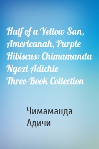 Half of a Yellow Sun, Americanah, Purple Hibiscus: Chimamanda Ngozi Adichie Three-Book Collection