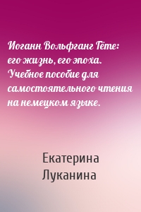 Иоганн Вольфганг Гёте: его жизнь, его эпоха. Учебное пособие для самостоятельного чтения на немецком языке.