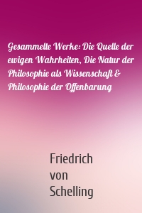 Gesammelte Werke: Die Quelle der ewigen Wahrheiten, Die Natur der Philosophie als Wissenschaft & Philosophie der Offenbarung