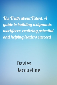 The Truth about Talent. A guide to building a dynamic workforce, realizing potential and helping leaders succeed