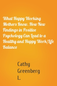 What Happy Working Mothers Know. How New Findings in Positive Psychology Can Lead to a Healthy and Happy Work/Life Balance