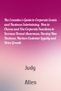 The Executive's Guide to Corporate Events and Business Entertaining. How to Choose and Use Corporate Functions to Increase Brand Awareness, Develop New Business, Nurture Customer Loyalty and Drive Growth