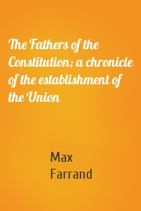 The Fathers of the Constitution; a chronicle of the establishment of the Union