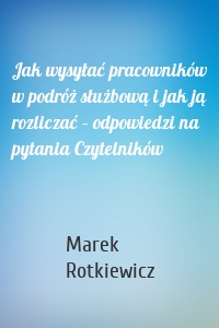 Jak wysyłać pracowników w podróż służbową i jak ją rozliczać – odpowiedzi na pytania Czytelników