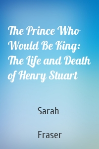 The Prince Who Would Be King: The Life and Death of Henry Stuart