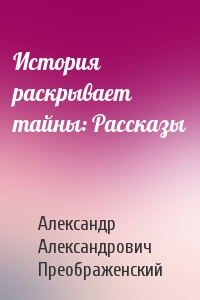 Александр Александрович Преображенский - История раскрывает тайны: Рассказы