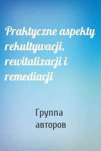 Praktyczne aspekty rekultywacji, rewitalizacji i remediacji